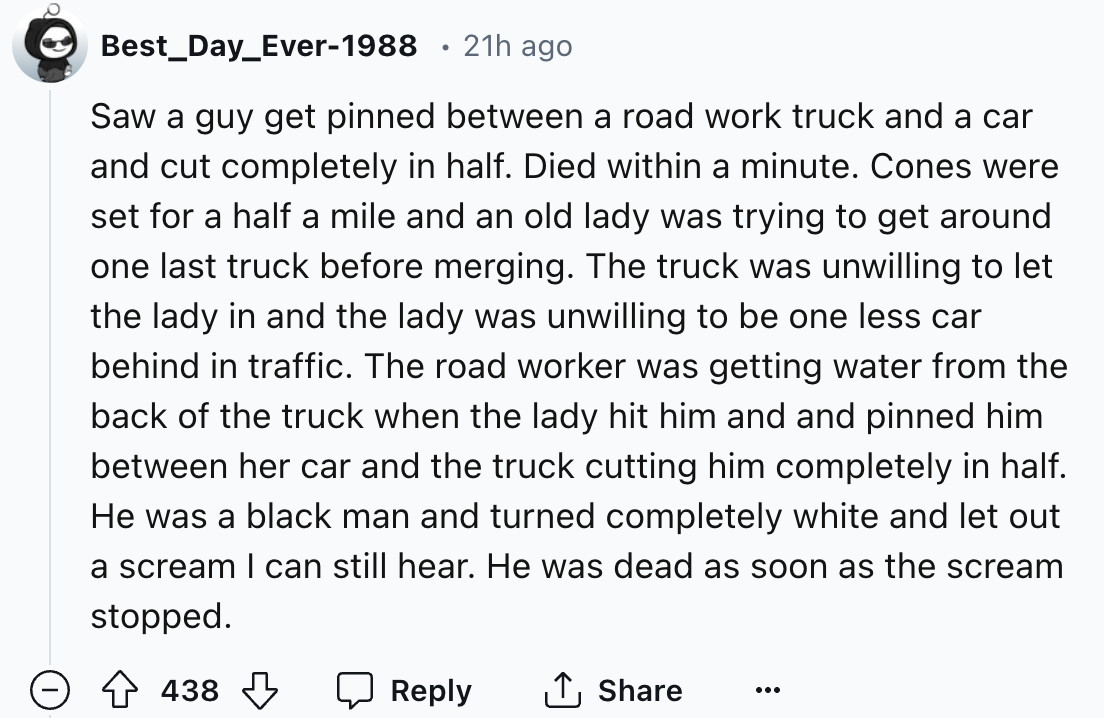 number - Best_Day_Ever1988 21h ago Saw a guy get pinned between a road work truck and a car and cut completely in half. Died within a minute. Cones were set for a half a mile and an old lady was trying to get around one last truck before merging. The truc